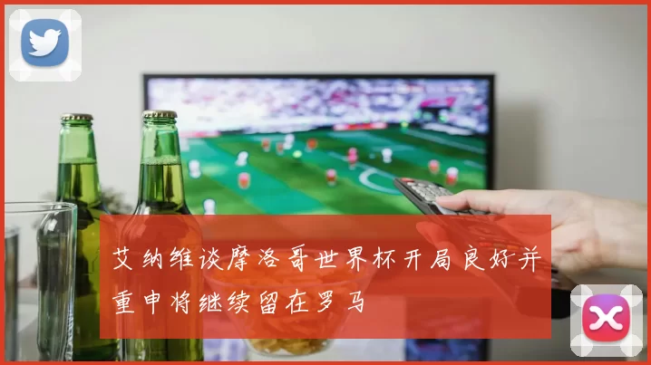 艾纳维谈摩洛哥世界杯开局良好并重申将继续留在罗马