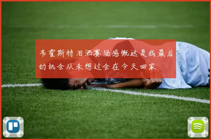韦霍斯特泪洒赛场感慨这是我最后的机会从未想过会在今天回家